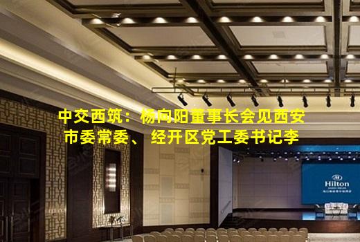 中交西筑：杨向阳董事长会见西安市委常委、 经开区党工委书记李婧